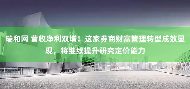 瑞和网 营收净利双增！这家券商财富管理转型成效显现，将继续提升研究定价能力