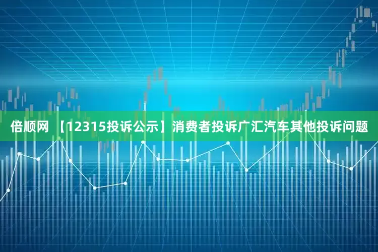 倍顺网 【12315投诉公示】消费者投诉广汇汽车其他投诉问题