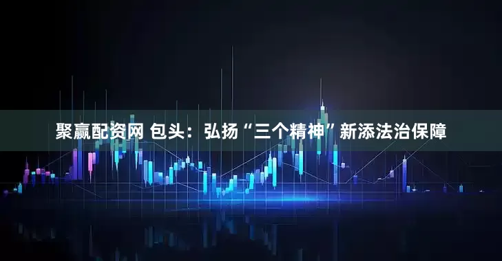 聚赢配资网 包头：弘扬“三个精神”新添法治保障