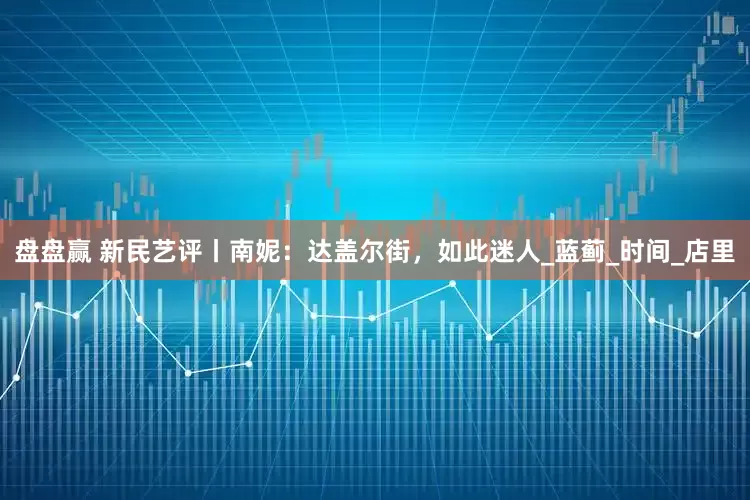 盘盘赢 新民艺评丨南妮：达盖尔街，如此迷人_蓝蓟_时间_店里