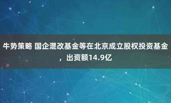 牛势策略 国企混改基金等在北京成立股权投资基金，出资额14.9亿