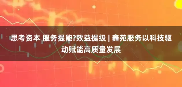 思考资本 服务提能?效益提级 | 鑫苑服务以科技驱动赋能高质量发展
