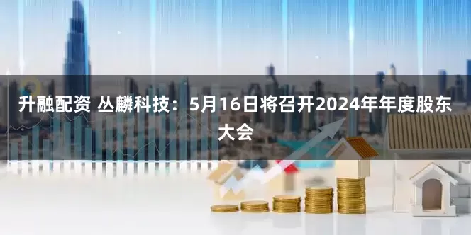 升融配资 丛麟科技：5月16日将召开2024年年度股东大会